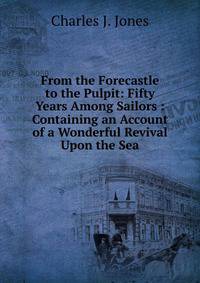 From the Forecastle to the Pulpit: Fifty Years Among Sailors : Containing an Account of a Wonderful Revival Upon the Sea