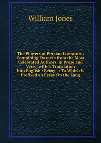 The Flowers of Persian Literature: Containing Extracts from the Most Celebrated Authors, in Prose and Verse, with a Translation Into English : Being . : To Which Is Prefixed an Essay On the Lang