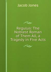 Regulus: The Noblest Roman of Them All, a Tragedy in Five Acts