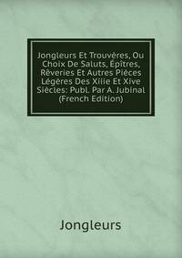 Jongleurs Et Trouveres, Ou Choix De Saluts, Epitres, Reveries Et Autres Pieces Legeres Des Xiiie Et Xive Siecles: Publ. Par A. Jubinal (French Edition)
