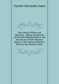 New Mexico Mines and Minerals .: Being an Epitome of the Early Mining History and Resources of New Mexican Mines, in the Various Districts, Down to the Present Time .