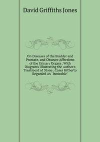 On Diseases of the Bladder and Prostate, and Obscure Affections of the Urinary Organs: With Diagrams Illustrating the Author's Treatment of Stone . Cases Hitherto Regarded As "Incurable"