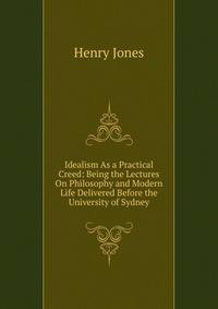 Idealism As a Practical Creed: Being the Lectures On Philosophy and Modern Life Delivered Before the University of Sydney