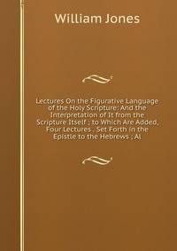 Lectures On the Figurative Language of the Holy Scripture: And the Interpretation of It from the Scripture Itself ; to Which Are Added, Four Lectures . Set Forth in the Epistle to the Hebrews ; Al