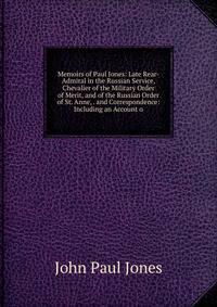 Memoirs of Paul Jones: Late Rear-Admiral in the Russian Service, Chevalier of the Military Order of Merit, and of the Russian Order of St. Anne, . and Correspondence: Including an Account o