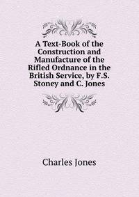 A Text-Book of the Construction and Manufacture of the Rifled Ordnance in the British Service, by F.S. Stoney and C. Jones