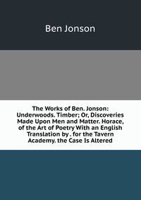 The Works of Ben. Jonson: Underwoods. Timber; Or, Discoveries Made Upon Men and Matter. Horace, of the Art of Poetry With an English Translation by . for the Tavern Academy. the Case Is Altered