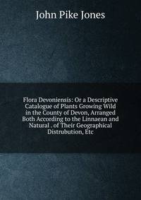 Flora Devoniensis: Or a Descriptive Catalogue of Plants Growing Wild in the County of Devon, Arranged Both According to the Linnaean and Natural . of Their Geographical Distrubution, Etc