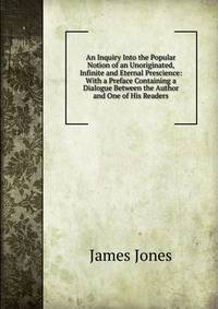 An Inquiry Into the Popular Notion of an Unoriginated, Infinite and Eternal Prescience: With a Preface Containing a Dialogue Between the Author and One of His Readers
