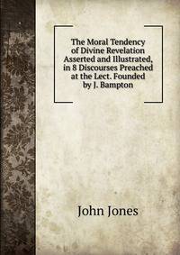 The Moral Tendency of Divine Revelation Asserted and Illustrated, in 8 Discourses Preached at the Lect. Founded by J. Bampton