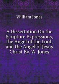 A Dissertation On the Scripture Expressions, the Angel of the Lord, and the Angel of Jesus Christ By. W. Jones.