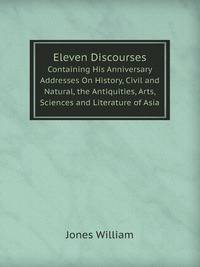 Eleven Discourses. Containing His Anniversary Addresses On History, Civil and Natural, the Antiquities, Arts, Sciences and Literature of Asia
