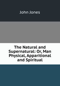 The Natural and Supernatural: Or, Man Physical, Apparitional and Spiritual