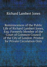 Reminiscences of the Public Life of Richard Lambert Jones, Esq: Formerly Member of the Court of Common Council of the City of London. Printed for Private Circulation Only