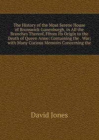 The History of the Most Serene House of Brunswick-Lunenburgh, in All the Branches Thereof, Ffrom Its Origin to the Death of Queen Anne: Containing the . War; with Many Curious Memoirs Concerning the