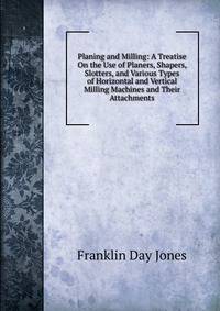 Planing and Milling: A Treatise On the Use of Planers, Shapers, Slotters, and Various Types of Horizontal and Vertical Milling Machines and Their Attachments