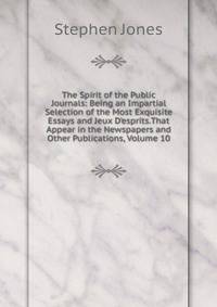 The Spirit of the Public Journals: Being an Impartial Selection of the Most Exquisite Essays and Jeux D'esprits.That Appear in the Newspapers and Other Publications, Volume 10