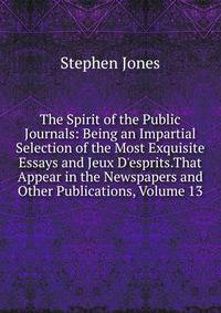 The Spirit of the Public Journals: Being an Impartial Selection of the Most Exquisite Essays and Jeux D'esprits.That Appear in the Newspapers and Other Publications, Volume 13
