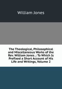 The Theological, Philosophical and Miscellaneous Works of the Rev. William Jones .: To Which Is Prefixed a Short Account of His Life and Writings, Volume 2