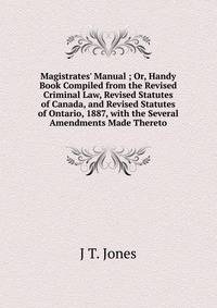 Magistrates' Manual ; Or, Handy Book Compiled from the Revised Criminal Law, Revised Statutes of Canada, and Revised Statutes of Ontario, 1887, with the Several Amendments Made Thereto