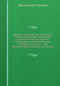 A Manual of Elementary Instruction: For the Use of Public and Private Schools and Normal Classes; Containing a Graduated Course of Object Lessons for . and Developing the Faculties of Children