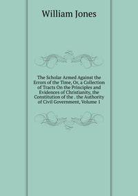 The Scholar Armed Against the Errors of the Time, Or, a Collection of Tracts On the Principles and Evidences of Christianity, the Constitution of the . the Authority of Civil Government, Volume 1
