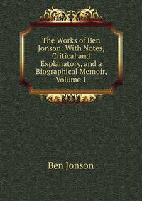 The Works of Ben Jonson: With Notes, Critical and Explanatory, and a Biographical Memoir, Volume 1