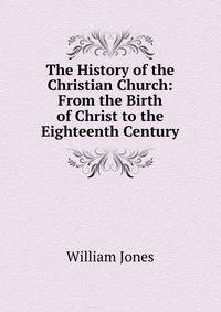 The History of the Christian Church: From the Birth of Christ to the Eighteenth Century