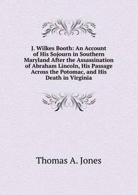 J. Wilkes Booth: An Account of His Sojourn in Southern Maryland After the Assassination of Abraham Lincoln, His Passage Across the Potomac, and His Death in Virginia