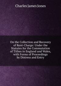 On the Collection and Recovery of Rent-Charge: Under the Statutes for the Commutation of Tithes in England and Wales, with Forms of Proceedings by Distress and Entry