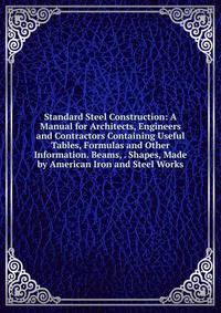 Standard Steel Construction: A Manual for Architects, Engineers and Contractors Containing Useful Tables, Formulas and Other Information. Beams, . Shapes, Made by American Iron and Steel Works
