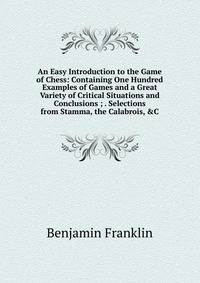 An Easy Introduction to the Game of Chess: Containing One Hundred Examples of Games and a Great Variety of Critical Situations and Conclusions ; . Selections from Stamma, the Calabrois, &amp;C