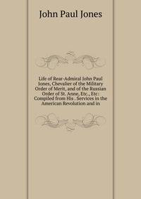 Life of Rear-Admiral John Paul Jones, Chevalier of the Military Order of Merit, and of the Russian Order of St. Anne, Etc., Etc: Compiled from His . Services in the American Revolution and in