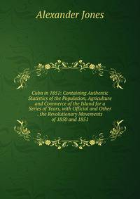 Cuba in 1851: Containing Authentic Statistics of the Population, Agriculture and Commerce of the Island for a Series of Years, with Official and Other . the Revolutionary Movements of 1850 and 1851
