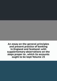 An essay on the general principles and present practice of banking in England and Scotland: with supplementary observations on the steps proper to . which its accounts ought to be kept Volume 25
