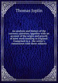 An analysis and history of the currency question; tpgether with an account of the origin and growth of joint stock banking in England. Comprised in a . the writer's connexioon with these subjects