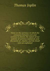 Views on the currency: in which the connexion between corn and currency is shown; the nature of our systems of currency explained; and the merits of . charter, and the Small note act explained
