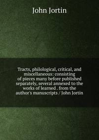 Tracts, philological, critical, and miscellaneous: consisting of pieces many before published separately, several annexed to the works of learned . from the author's manuscripts / John Jortin