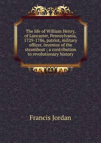 The life of William Henry, of Lancaster, Pennsylvania, 1729-1786, patriot, military officer, inventor of the steamboat ; a contribution to revolutionary history