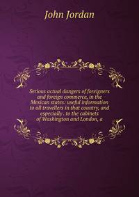 Serious actual dangers of foreigners and foreign commerce, in the Mexican states: useful information to all travellers in that country, and especially . to the cabinets of Washington and London, a
