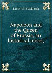 Napoleon and the Queen of Prussia, an historical novel,