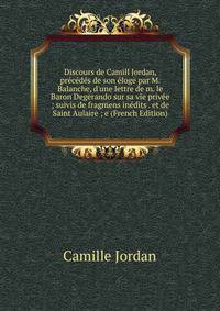 Discours de Camill Jordan, pr?c?d?s de son ?loge par M. Balanche, d'une lettre de m. le Baron Degerando sur sa vie priv?e ; suivis de fragmens in?dits . et de Saint Aulaire ; e (French Edition)