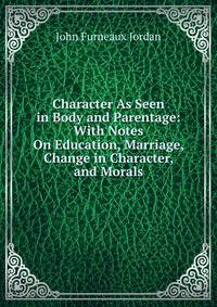 Character As Seen in Body and Parentage: With Notes On Education, Marriage, Change in Character, and Morals