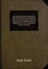 Jean Joret (Le Jardrin Salutaire), Publ. Precedee De Considerations Hist. Sur La Langue Et La Poesie Fr. Et Suivie De Tablettes Hist. Et Bibliogr. Par J.-G.-A. Luthereau (French Edition)