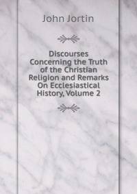 Discourses Concerning the Truth of the Christian Religion and Remarks On Ecclesiastical History, Volume 2