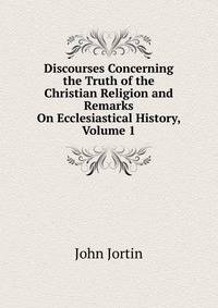 Discourses Concerning the Truth of the Christian Religion and Remarks On Ecclesiastical History, Volume 1
