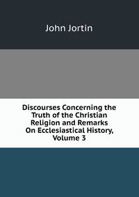 Discourses Concerning the Truth of the Christian Religion and Remarks On Ecclesiastical History, Volume 3