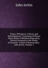Tracts, Philogical, Critical, and Miscellaneous: Consisting of Pieces Many Before Published Separately, Several Annexed to the Works of Learned . Author'S Manuscripts / John Jortin, Volume 1