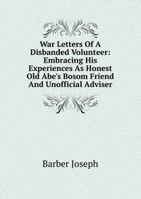 War Letters Of A Disbanded Volunteer: Embracing His Experiences As Honest Old Abe's Bosom Friend And Unofficial Adviser