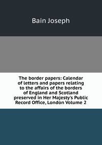 The border papers: Calendar of letters and papers relating to the affairs of the borders of England and Scotland preserved in Her Majesty's Public Record Office, London Volume 2